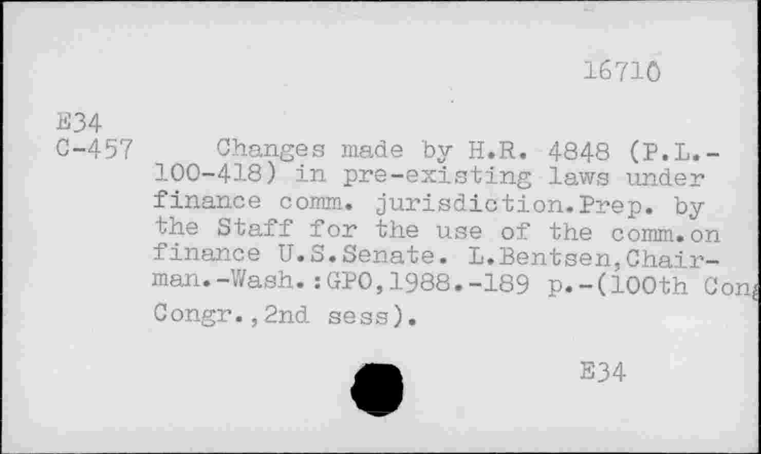 ﻿16710
E34
C-457
Changes made by H.R. 4848 (P.L.-100-418) in pre-existing laws under finance comm, jurisdiction.Prep, by the Staff for the use of the comm.on finance U.S.Senate. L.Bentsen,Chairman. -Wash. : GPO, 1988. -189 p.-(100th C< Congr.,2nd sess).
E34